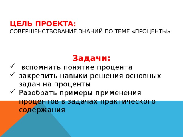 Цель проекта:  совершенствование знаний по теме «Проценты» Задачи:  вспомнить понятие процента закрепить навыки решения основных задач на проценты Разобрать примеры применения процентов в задачах практического содержания 