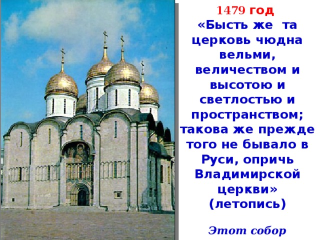 1479 год «Бысть же та церковь чюдна вельми, величеством и высотою и светлостью и пространством; такова же прежде того не бывало в Руси, опричь Владимирской церкви» (летопись)  Этот собор построен по проекту итальянского зодчего Аристотеля Фьорованти. 