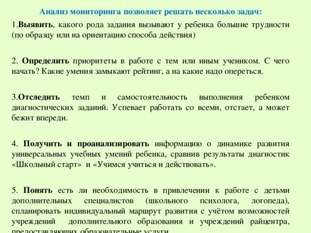 Анализ мониторинга позволяет решать несколько задач: 1. Выявить , какого рода задания вызывают у ребенка большие трудности (по образцу или на ориентацию способа действия) 2. Определить приоритеты в работе с тем или иным учеником. С чего начать? Какие умения замыкают рейтинг, а на какие надо опереться. 3. Отследить темп и самостоятельность выполнения ребенком диагностических заданий. Успевает работать со всеми, отстает, а может бежит впереди. 4. Получить и проанализировать информацию о динамике развития универсальных учебных умений ребенка, сравнив результаты диагностик «Школьный старт» и «Учимся учиться и действовать». 5. Понять есть ли необходимость в привлечении к работе с детьми дополнительных специалистов (школьного психолога, логопеда), спланировать индивидуальный маршрут развития с учётом возможностей учреждений дополнительного образования и учреждений райцентра, предоставляющих образовательные услуги.    