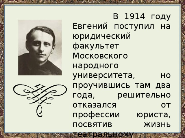  В 1914 году Евгений поступил на юридический факультет Московского народного университета, но проучившись там два года, решительно отказался от профессии юриста, посвятив жизнь театральному искусству и литературе. Весной 1917 года был призван в армию. 