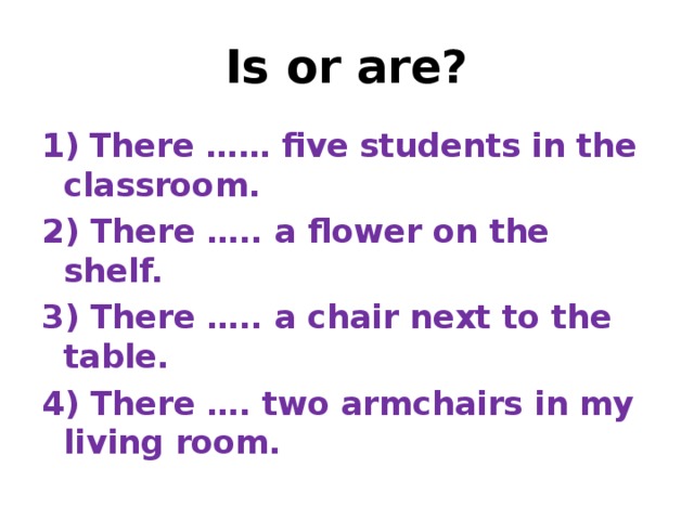 Is or are? 1)  There …… five students in the classroom. 2) There ….. a flower on the shelf. 3) There ….. a chair next to the table. 4) There …. two armchairs in my living room.