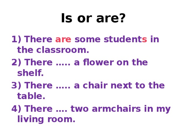 Is or are? 1)  There are some student s in the classroom. 2) There ….. a flower on the shelf. 3) There ….. a chair next to the table. 4) There …. two armchairs in my living room.