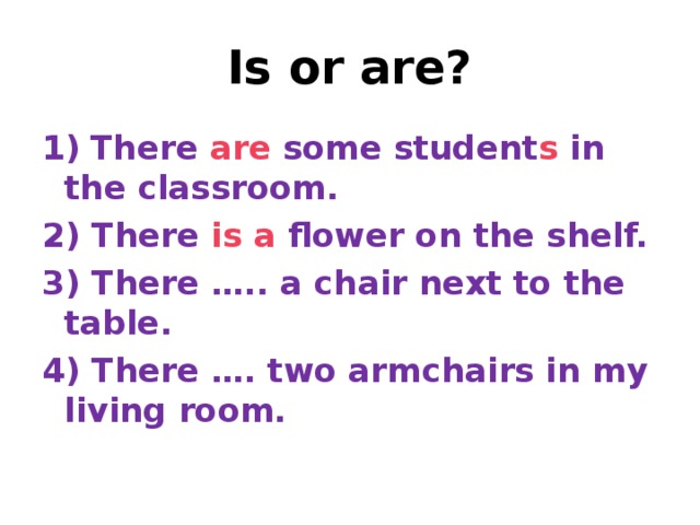 Is or are? 1)  There are some student s in the classroom. 2) There is  a flower on the shelf. 3) There ….. a chair next to the table. 4) There …. two armchairs in my living room.