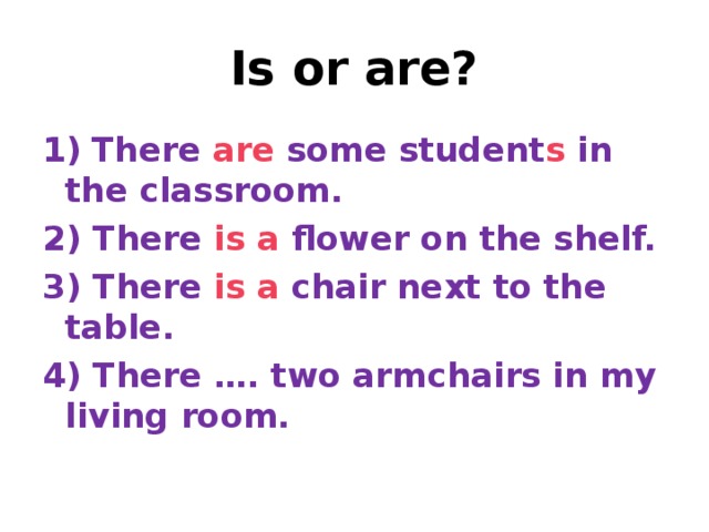 Is or are? 1)  There are some student s in the classroom. 2) There is  a flower on the shelf. 3) There is  a chair next to the table. 4) There …. two armchairs in my living room.