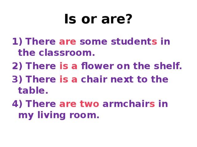 Is or are? 1)  There are some student s in the classroom. 2) There is  a flower on the shelf. 3) There is  a chair next to the table. 4) There are  two armchair s in my living room.
