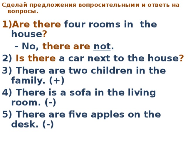 C делай предложения вопросительными  и ответь на вопросы.     Are there four rooms in the house ?   - No, there are not . 2) Is there a car next to the house ?  3) There are two children in the family. (+) 4) There is a sofa in the living room. (-) 5) There are five apples on the desk. (-)