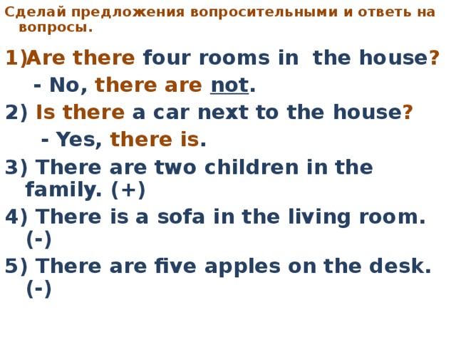 C делай предложения вопросительными  и ответь на вопросы.     Are there four rooms in the house ?   - No, there are not . 2) Is there a car next to the house ?   - Yes, there is . 3) There are two children in the family. (+) 4) There is a sofa in the living room. (-) 5) There are five apples on the desk. (-)