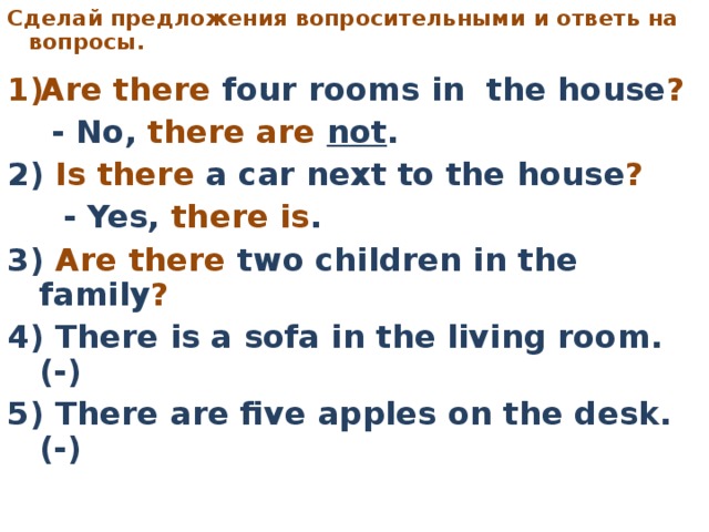 C делай предложения вопросительными  и ответь на вопросы.     Are there four rooms in the house ?   - No, there are not . 2) Is there a car next to the house ?   - Yes, there is . 3) Are there two children in the family ?  4) There is a sofa in the living room. (-) 5) There are five apples on the desk. (-)