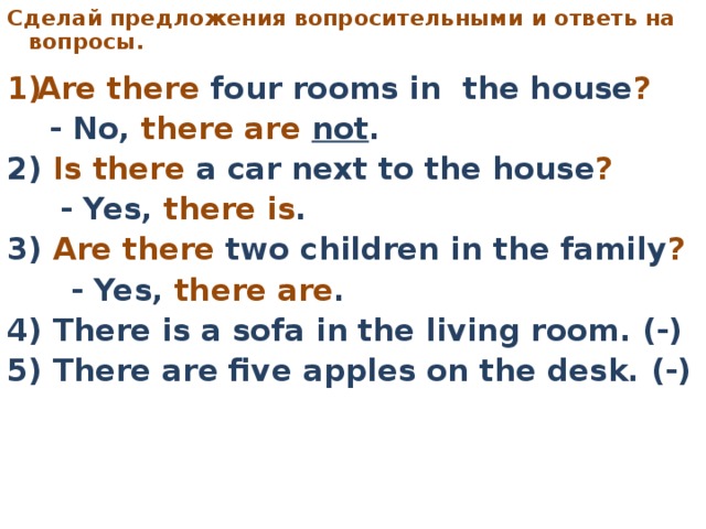 C делай предложения вопросительными  и ответь на вопросы.     Are there four rooms in the house ?   - No, there are not . 2) Is there a car next to the house ?   - Yes, there is . 3) Are there two children in the family ?   - Yes, there are . 4) There is a sofa in the living room. (-) 5) There are five apples on the desk. (-)
