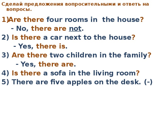 C делай предложения вопросительными  и ответь на вопросы.     Are there four rooms in the house ?   - No, there are not . 2) Is there a car next to the house ?   - Yes, there is . 3) Are there two children in the family ?   - Yes, there are . 4) Is there a sofa in the living room ?  5) There are five apples on the desk. (-)