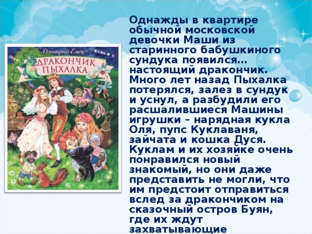 Однажды в квартире обычной московской девочки Маши из старинного бабушкиного сундука появился… настоящий дракончик. Много лет назад Пыхалка потерялся, залез в сундук и уснул, а разбудили его расшалившиеся Машины игрушки – нарядная кукла Оля, пупс Куклаваня, зайчата и кошка Дуся. Куклам и их хозяйке очень понравился новый знакомый, но они даже представить не могли, что им предстоит отправиться вслед за дракончиком на сказочный остров Буян, где их ждут захватывающие волшебные приключения! 