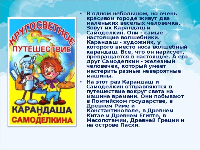 В одном небольшом, но очень красивом городе живут два маленьких веселых человечка. Зовут их Карандаш и Самоделкин. Они - самые настоящие волшебники. Карандаш - художник, у которого вместо носа волшебный карандаш. Все, что он нарисует, превращается в настоящее. А его друг Самоделкин - железный человечек, который умеет мастерить разные невероятные машины. На этот раз Карандаш и Самоделкин отправляются в путешествие вокруг света на машине времени. Они побывают в Понтийском государстве, в Древнем Риме и Константинополе, в Древнем Китае и Древнем Египте, в Месопотамии, Древней Греции и на острове Пасхи. 