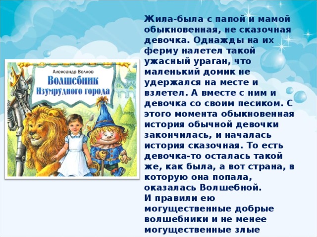 Жила-была с папой и мамой обыкновенная, не сказочная девочка. Однажды на их ферму налетел такой ужасный ураган, что маленький домик не удержался на месте и взлетел. А вместе с ним и девочка со своим песиком. С этого момента обыкновенная история обычной девочки закончилась, и началась история сказочная. То есть девочка-то осталась такой же, как была, а вот страна, в которую она попала, оказалась Волшебной. И правили ею могущественные добрые волшебники и не менее могущественные злые колдуньи. А нашей обыкновенной маленькой девочке, чтобы вернуться домой, предстояло их победить! Разве такое возможно? 