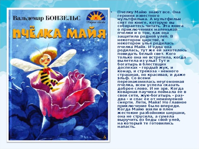Пчелку Майю знают все. Она героиня известного мультфильма. А мультфильм снят по книге, которую вы собираетесь читать. Эта книга о приключениях маленькой пчелки и о том, как она защитила родной улей. В некотором царстве, в некотором улье родилась пчелка Майя. И едва она родилась, тут же ей захотелось повидать белый свет. Кого только она не встретила, когда вылетела из улья! Тут и богатырь в блестящих доспехах - гордый жук, и комар, и стрекоза - немного страшная, но красивая, и даже эльф. Со всеми перезнакомилась неугомонная пчелка, всем успела сказать доброе слово. И не зря. Когда коварная паучиха поймала ее в свои сети, жук-богатырь - раз-два - и спас ее от неминуемой смерти. Лети, Майя! Но главное приключение было впереди. Когда Майю взяли в плен жестокие разбойники шершни, она не струсила, а сумела выручить из беды свой улей, на который те готовились напасть. 