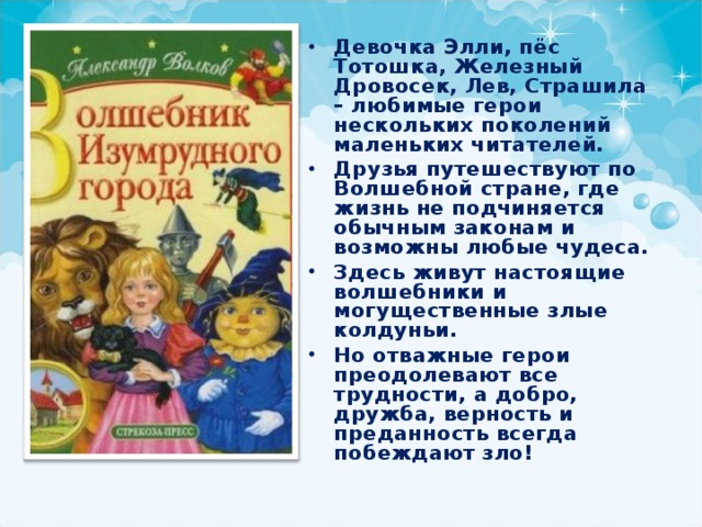 Девочка Элли, пёс Тотошка, Железный Дровосек, Лев, Страшила – любимые герои нескольких поколений маленьких читателей. Друзья путешествуют по Волшебной стране, где жизнь не подчиняется обычным законам и возможны любые чудеса. Здесь живут настоящие волшебники и могущественные злые колдуньи. Но отважные герои преодолевают все трудности, а добро, дружба, верность и преданность всегда побеждают зло! 
