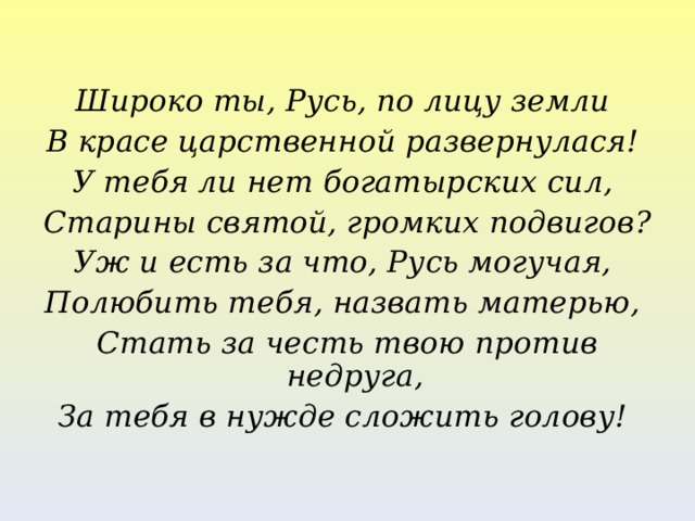 Широко ты, Русь, по лицу земли В красе царственной развернулася! У тебя ли нет богатырских сил, Старины святой, громких подвигов? Уж и есть за что, Русь могучая, Полюбить тебя, назвать матерью, Стать за честь твою против недруга, За тебя в нужде сложить голову!  