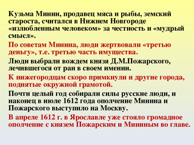 Кузьма Минин, продавец мяса и рыбы, земский староста, считался в Нижнем Новгороде «излюбленным человеком» за честность и «мудрый смысл». По советам Минина, люди жертвовали «третью деньгу», т.е. третью часть имущества. Люди выбрали вождем князя Д.М.Пожарского, лечившегося от ран в своем имении. К нижегородцам скоро примкнули и другие города, поднятые окружной грамотой. Почти целый год собирали силы русские люди, и наконец в июле 1612 года ополчение Минина и Пожарского выступило на Москву. В апреле 1612 г. в Ярославле уже стояло громадное ополчение с князем Пожарским и Мининым во главе.  