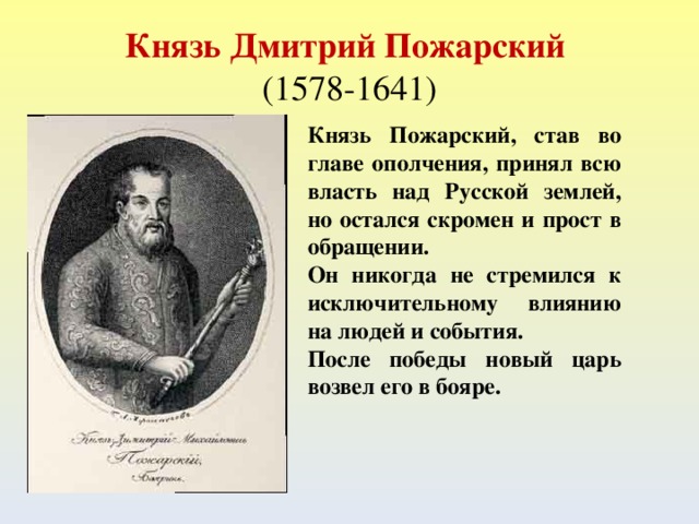 Князь Дмитрий Пожарский  (1578-1641) Князь Пожарский, став во главе ополчения, принял всю власть над Русской землей, но остался скромен и прост в обращении. Он никогда не стремился к исключительному влиянию на людей и события. После победы новый царь возвел его в бояре.  