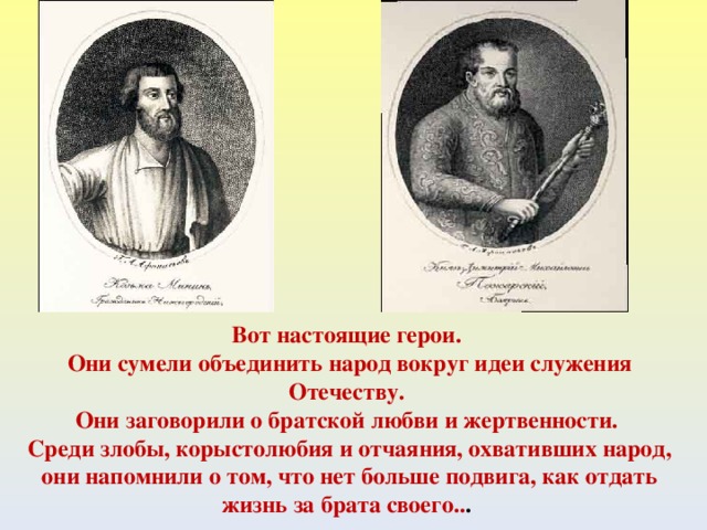 Вот настоящие герои. Они сумели объединить народ вокруг идеи служения Отечеству. Они заговорили о братской любви и жертвенности. Среди злобы, корыстолюбия и отчаяния, охвативших народ, они напомнили о том, что нет больше подвига, как отдать жизнь за брата своего.. .  
