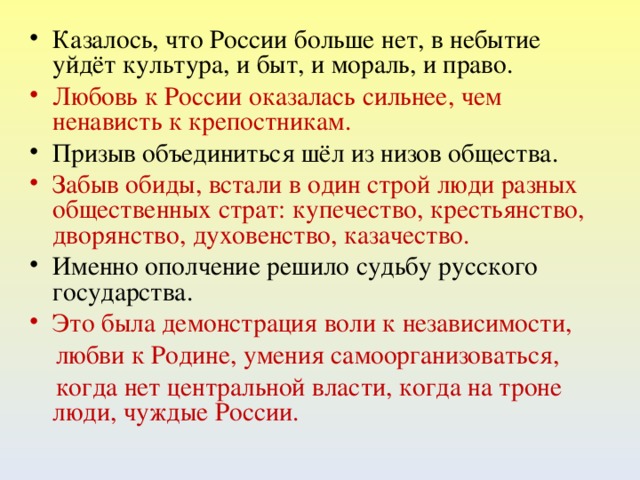 Казалось, что России больше нет, в небытие уйдёт культура, и быт, и мораль, и право. Любовь к России оказалась сильнее, чем ненависть к крепостникам. Призыв объединиться шёл из низов общества. Забыв обиды, встали в один строй люди разных общественных страт: купечество, крестьянство, дворянство, духовенство, казачество. Именно ополчение решило судьбу русского государства.  Это была демонстрация воли к независимости,  любви к Родине, умения самоорганизоваться,  когда нет центральной власти, когда на троне люди, чуждые России.  