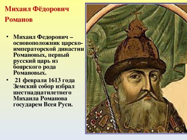 Михаил Фёдорович Романов Михаил Федорович – основоположник царско-императорской династии Романовых, первый русский царь из боярского рода Романовых.  21 февраля 1613 года Земский собор избрал шестнадцатилетнего Михаила Романова государем Всея Руси.                                                        (1596–1645)  