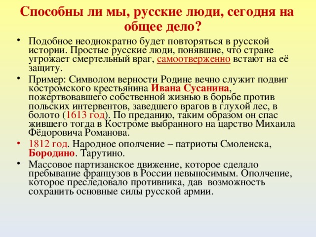 Способны ли мы, русские люди, сегодня на общее дело? Подобное неоднократно будет повторяться в русской истории. Простые русские люди, понявшие, что стране угрожает смертельный враг, самоотверженно встают на её защиту. Пример: Символом верности Родине вечно служит подвиг костромского крестьянина Ивана Сусанина , пожертвовавшего собственной жизнью в борьбе против польских интервентов, заведшего врагов в глухой лес, в болото ( 1613 год ). По преданию, таким образом он спас жившего тогда в Костроме выбранного на царство Михаила Фёдоровича Романова. 1812 год . Народное ополчение – патриоты Смоленска, Бородино . Тарутино. Массовое партизанское движение, которое сделало пребывание французов в России невыносимым. Ополчение, которое преследовало противника, дав возможность сохранить основные силы русской армии.  