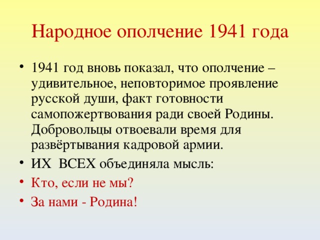 Народное ополчение 1941 года 1941 год вновь показал, что ополчение – удивительное, неповторимое проявление русской души, факт готовности самопожертвования ради своей Родины. Добровольцы отвоевали время для развёртывания кадровой армии. ИХ ВСЕХ объединяла мысль: Кто, если не мы? За нами - Родина!   