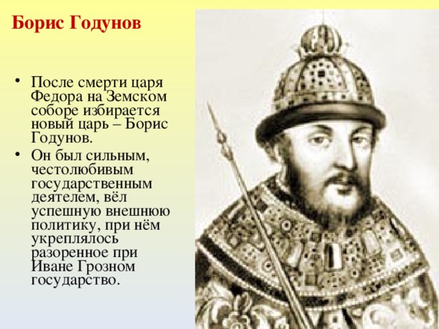 Борис Годунов После смерти царя Федора на Земском соборе избирается новый царь – Борис Годунов. Он был сильным, честолюбивым государственным деятелем, вёл успешную внешнюю политику, при нём укреплялось разоренное при Иване Грозном государство.   