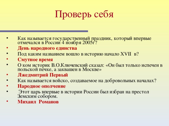 Проверь себя  Как называется государственный праздник, который впервые отмечался в России 4 ноября 2005г? День народного единства Под каким названием вошло в историю начало XVII в? Смутное время О ком историк В.О.Ключевский сказал: «Он был только испечен в польской печке, а заквашен в Москве» Лжедмитрий Первый Как называется войско, создаваемое на добровольных началах? Народное ополчение  Этот царь впервые в истории России был избран на престол Земским собором. Михаил Романов  Этот слайд содержит вопросы для самопроверки. После вариантов ответов учащихся, по щелчку мыши на экране появляется верный ответ  