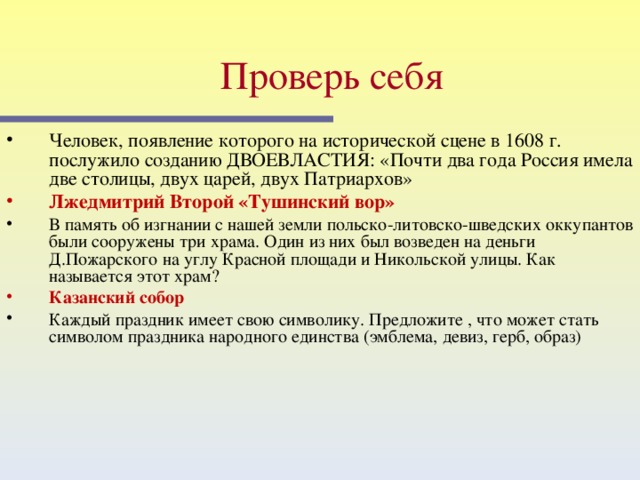 Проверь себя  Человек, появление которого на исторической сцене в 1608 г. послужило созданию ДВОЕВЛАСТИЯ: «Почти два года Россия имела две столицы, двух царей, двух Патриархов» Лжедмитрий Второй «Тушинский вор» В память об изгнании с нашей земли польско-литовско-шведских оккупантов были сооружены три храма. Один из них был возведен на деньги Д.Пожарского на углу Красной площади и Никольской улицы. Как называется этот храм? Казанский собор Каждый праздник имеет свою символику. Предложите , что может стать символом праздника народного единства (эмблема, девиз, герб, образ) Этот слайд содержит вопросы для самопроверки. После вариантов ответов учащихся, по щелчку мыши на экране появляется верный ответ  