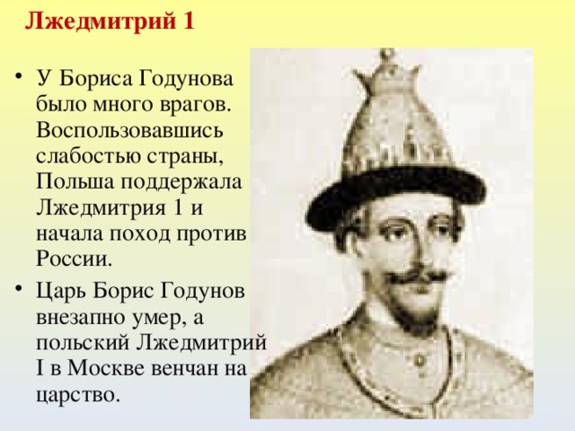  Лжедмитрий 1 У Бориса Годунова было много врагов. Воспользовавшись слабостью страны, Польша поддержала Лжедмитрия 1 и начала поход против России. Царь Борис Годунов внезапно умер, а польский Лжедмитрий I в Москве венчан на царство.  