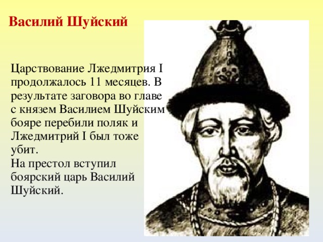 Василий Шуйский Царствование Лжедмитрия I продолжалось 11 месяцев. В результате заговора во главе с князем Василием Шуйским бояре перебили поляк и Лжедмитрий I был тоже убит. На престол вступил боярский царь Василий Шуйский.  