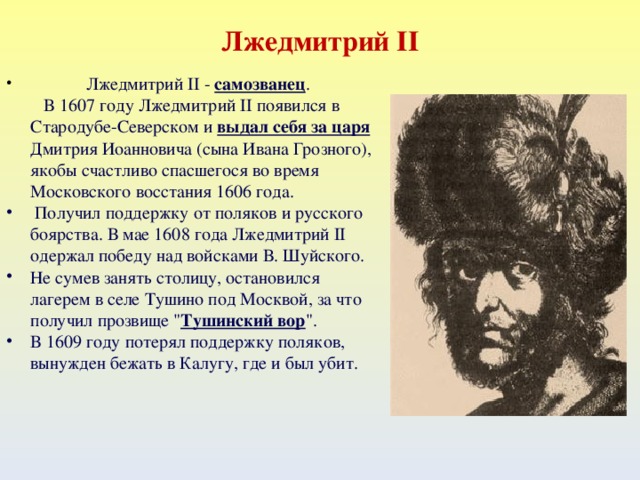 Лжедмитрий II  Лжедмитрий II - самозванец .  В 1607 году Лжедмитрий II появился в Стародубе-Северском и выдал себя за царя Дмитрия Иоанновича (сына Ивана Грозного), якобы счастливо спасшегося во время Московского восстания 1606 года.  Получил поддержку от поляков и русского боярства. В мае 1608 года Лжедмитрий II одержал победу над войсками В. Шуйского. Не сумев занять столицу, остановился лагерем в селе Тушино под Москвой, за что получил прозвище 