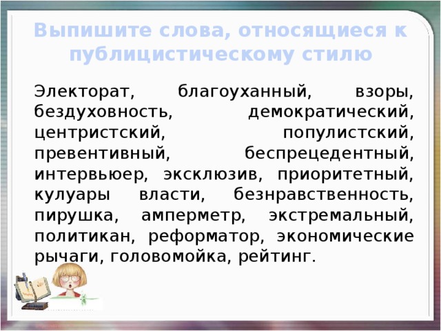 Выпишите слова, относящиеся к публицистическому стилю Электорат, благоуханный, взоры, бездуховность, демократический, центристский, популистский, превентивный, беспрецедентный, интервьюер, эксклюзив, приоритетный, кулуары власти, безнравственность, пирушка, амперметр, экстремальный, политикан, реформатор, экономические рычаги, головомойка, рейтинг.