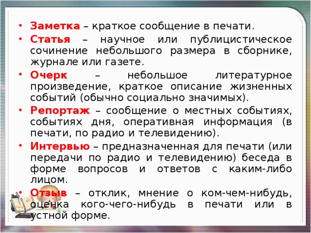 Заметка – краткое сообщение в печати. Статья  – научное или публицистическое сочинение небольшого размера в сборнике, журнале или газете. Очерк – небольшое литературное произведение, краткое описание жизненных событий (обычно социально значимых). Репортаж  – сообщение о местных событиях, событиях дня, оперативная информация (в печати, по радио и телевидению). Интервью – предназначенная для печати (или передачи по радио и телевидению) беседа в форме вопросов и ответов с каким-либо лицом. Отзыв  – отклик, мнение о ком-чем-нибудь, оценка кого-чего-нибудь в печати или в устной форме.