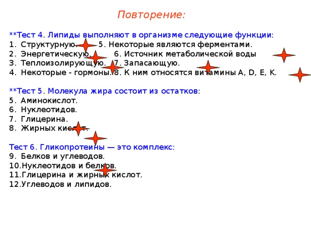 Повторение: **Тест 4. Липиды выполняют в организме следующие функции: Структурную.   5. Некоторые являются ферментами. Энергетическую.   6. Источник метаболической воды Теплоизолирующую.  7. Запасающую. Некоторые - гормоны.  8. К ним относятся витамины A, D, E, K. **Тест 5. Молекула жира состоит из остатков: Аминокислот. Нуклеотидов. Глицерина. Жирных кислот. Тест 6. Гликопротеины — это комплекс: Белков и углеводов. Нуклеотидов и белков. Глицерина и жирных кислот. Углеводов и липидов. 