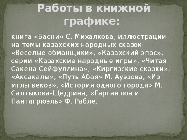 Работы в книжной графике: книга «Басни» С. Михалкова, иллюстрации на темы казахских народных сказок «Веселые обманщики», «Казахский эпос», серии «Казахские народные игры», «Читая Сакена Сейфуллина», «Киргизские сказки», «Аксакалы», «Путь Абая» М. Ауэзова, «Из мглы веков», «История одного города» М. Салтыкова-Щедрина, «Гаргантюа и Пантагрюэль» Ф. Рабле. 