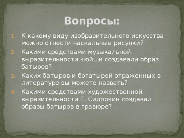 Вопросы: К какому виду изобразительного искусства можно отнести наскальные рисунки? Какими средствами музыкальной выразительности кюйши создавали образ батыров? Каких батыров и богатырей отраженных в литературе вы можете назвать? Какими средствами художественной выразительности Е. Сидоркин создавал образы батыров в гравюре? 