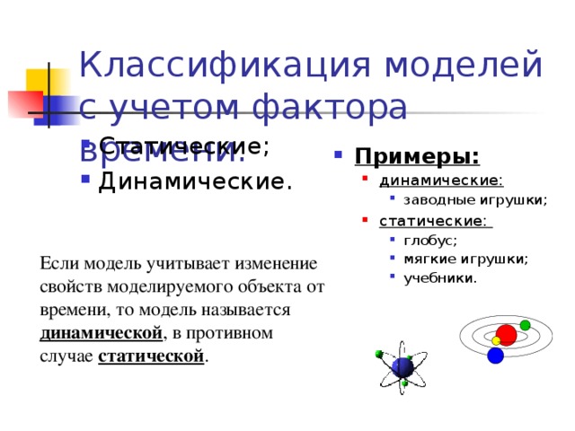 Классификация моделей с учетом фактора времени: Статические; Динамические. Примеры: динамические: динамические: заводные игрушки; заводные игрушки; заводные игрушки; статические: статические: глобус; мягкие игрушки; учебники. глобус; мягкие игрушки; учебники. глобус; мягкие игрушки; учебники. Если модель учитывает изменение свойств моделируемого объекта от времени, то модель называется динамической , в противном случае статической . 