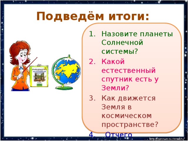 Подведём итоги: Назовите планеты Солнечной системы? Какой естественный спутник есть у Земли? Как движется Земля в космическом пространстве? 4. Отчего происходит смена времён года на Земле и смена дня и ночи? 