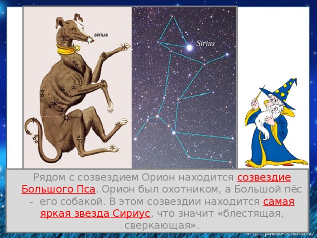  Рядом с созвездием Орион находится созвездие Большого Пса . Орион был охотником, а Большой пёс - его собакой. В этом созвездии находится самая яркая звезда Сириус , что значит «блестящая, сверкающая». 