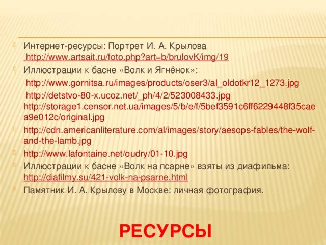 Интернет-ресурсы: Портрет И. А. Крылова http://www.artsait.ru/foto.php?art=b/brulovK/img/19 Иллюстрации к басне «Волк и Ягнёнок»:  http://www.gornitsa.ru/images/products/oser3/al_oldotkr12_1273.jpg  http://detstvo-80-x.ucoz.net/_ph/4/2/523008433.jpg http://storage1.censor.net.ua/images/5/b/e/f/5bef3591c6ff6229448f35caea9e012c/original.jpg http://cdn.americanliterature.com/al/images/story/aesops-fables/the-wolf-and-the-lamb.jpg http://www.lafontaine.net/oudry/01-10.jpg Иллюстрации к басне «Волк на псарне» взяты из диафильма: http://diafilmy.su/421-volk-na-psarne.html  Памятник И. А. Крылову в Москве: личная фотография. ресурсы 