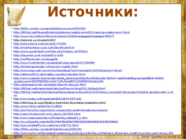 Источники: http:// fotki.yandex.ru /users/ aledremov /view/454035/ http://900igr.net/fotografii/istorija/Istorija-russkoj-armii/010-Istorija-russkoj-armii.html http://www.nkj.ru/forum/forum11/topic12536/messages/message126527/ http://botinok.co.il/node/44657  http://news.siona.ru/science/id_57025/ http://mukhacheva.ucoz.ru/index/slovari/0-8 http://www.goodclipart.ru/index.php?clipart_id=93512 http://lisyonok.ucoz.ru/load/5-1-0-83 http://wolfland-clan.com/page/5/ http://www.liveinternet.ru/users/saf-olesya/post151746899/ http://kinderrazukraski.ru/risunok-o-sadko.html http://www.playcast.ru/communities/skaz/?act=news&id=10534&action=direct http://dshinsi2012.net/russkiy-narodniy-sarafan.html http://www.russisch-fuer-kinder.de/de_start/risunki/kultur/bilder.php?strDir=./set2/&strBig=gross/&Bild=bild01.jpg&nLupe=&PHPSESSID=42471bfc45a68f7c533bf54044ab13d4 http://jeansjeans.net.ua/odejda-drevnih-slavyan.html http://900igr.net/prezentatsii/istorija/Drevnie-bogi/011-Koljada.html http://900igr.net/kartinki/istorija/Slavjanskaja-kultura/014-Kirill-kotoryj-s-malykh-let-projavil-bolshie-sposobnosti-i-v.html http://www.baby.ru/blogs/post/48316870-597125/ http://detirisuyut.ru/professii-v-kartinkah-dlya-detey-besplatno.html  http://www.litmir.net/br/?b=112804 http://pochemuha.ru/pochemu-novgorodcy-pisali-berestyanye-pisma http://users.livejournal.com/_devol_/201596.html http://www.rescuearcheo.ru/Fontanka_raskopkii_1.htm http://ru.wikipedia.org/wiki/%CA%F3%ED%F1%F2%EA%E0%EC%E5%F0%E0 http://www.kidstaff.com.ua/tema-1434701.html http://fotki.yandex.ru/users/lidakolk/view/258129/ http://www.avito.ru/items/sankt-peterburg_bytovaya_tehnika_raritetnaya_shvejnaya_mashina_zinger_germaniya_30130798 http://www.aladean.com/antique-reproduction-products.htm http://osinform.ru/14320-jetnograficheskijj-prazdnik-nasledie-predkov.html http://market.rbc.ua/ua/knyzhky/mystecztvo-ta-kultura/obrazotvorche-mystecztvo/price-up/p14  