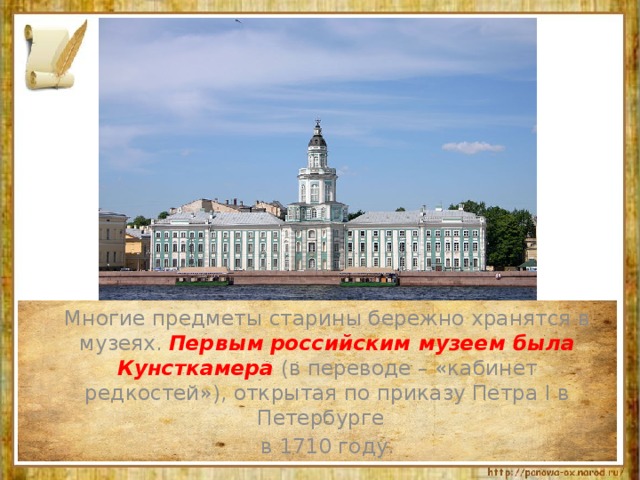  Многие предметы старины бережно хранятся в музеях. Первым российским музеем была Кунсткамера (в переводе – «кабинет редкостей»), открытая по приказу Петра I в Петербурге  в 1710 году. 