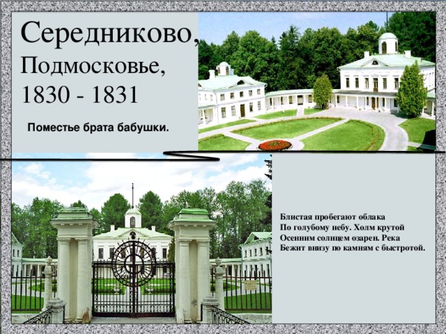 Середниково, Подмосковье, 1830 - 1831 Поместье брата бабушки. Блистая пробегают облака По голубому небу. Холм крутой Осенним солнцем озарен. Река Бежит внизу по камням с быстротой. 