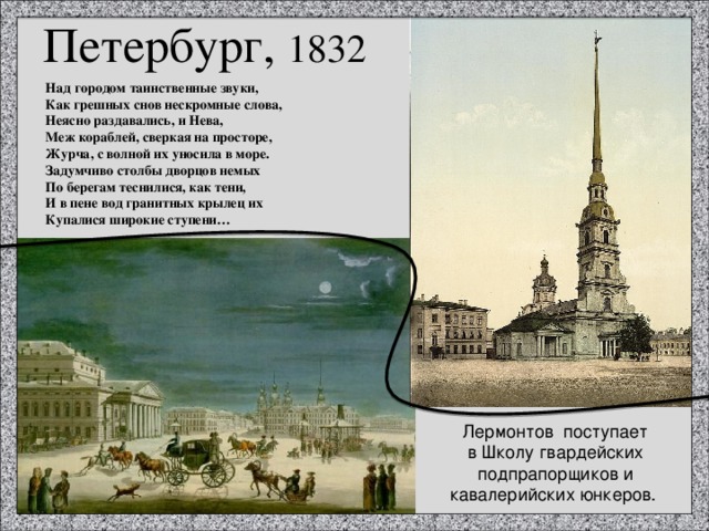 Петербург, 1832 Над городом таинственные звуки, Как грешных снов нескромные слова, Неясно раздавались, и Нева, Меж кораблей, сверкая на просторе, Журча, с волной их уносила в море. Задумчиво столбы дворцов немых По берегам теснилися, как тени, И в пене вод гранитных крылец их Купалися широкие ступени… Лермонтов  поступает в Школу гвардейских подпрапорщиков и кавалерийских юнкеров. 