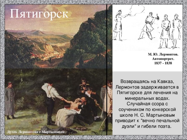 Пятигорск М. Ю. Лермонтов. Автопортрет. 1837 - 1838 Возвращаясь на Кавказ, Лермонтов задерживается в Пятигорске для лечения на минеральных водах. Случайная ссора с соучеником по юнкерской школе Н. С. Мартыновым приводит к 