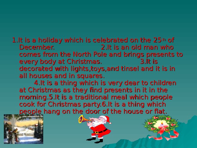1.It is a holiday which is celebrated on the 25 th of December. 2.It is an old man who comes from the North Pole and brings presents to every body at Christmas. 3.It is decorated with lights,toys,and tinsel and it is in all houses and in squares. 4.It is a thing which is very dear to children at Christmas as they find presents in it in the morning.5.It is a traditional meal which people cook for Christmas party.6.It is a thing which people hang on the door of the house or flat. 