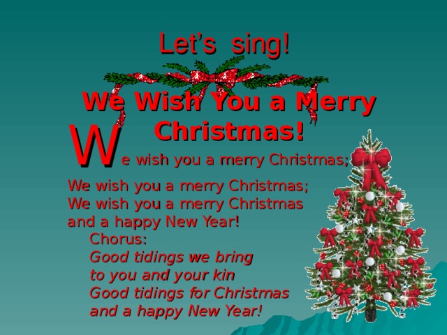 Let’s sing! We Wish You a Merry Christmas! W e wish you a merry Christmas; We wish you a merry Christmas; We wish you a merry Christmas and a happy New Year! W e wish you a merry Christmas; We wish you a merry Christmas; We wish you a merry Christmas and a happy New Year! Chorus : Good tidings we bring to you and your kin  Good tidings for Christmas  and a happy New Year! Chorus : Good tidings we bring to you and your kin  Good tidings for Christmas  and a happy New Year! Chorus : Good tidings we bring to you and your kin  Good tidings for Christmas  and a happy New Year!  