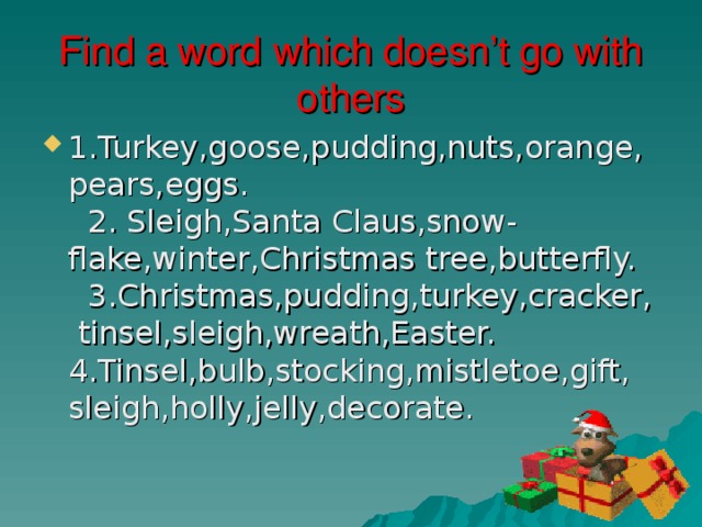 Find a word which doesn’t go with others 1.Turkey,goose,pudding,nuts,orange,pears,eggs. 2. Sleigh,Santa Claus,snow-flake,winter,Christmas tree,butterfly. 3.Christmas,pudding,turkey,cracker, tinsel,sleigh,wreath,Easter. 4.Tinsel,bulb,stocking,mistletoe,gift, sleigh,holly,jelly,decorate. 